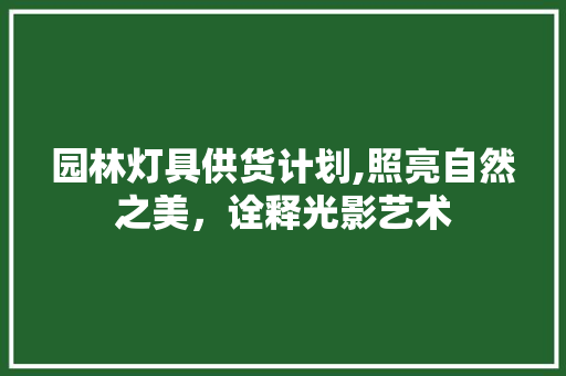 园林灯具供货计划,照亮自然之美，诠释光影艺术