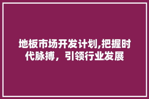 地板市场开发计划,把握时代脉搏，引领行业发展