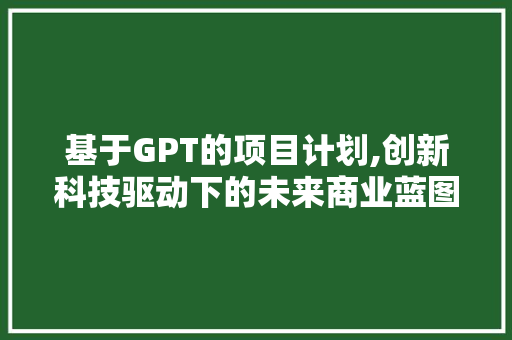 基于GPT的项目计划,创新科技驱动下的未来商业蓝图 报告范文