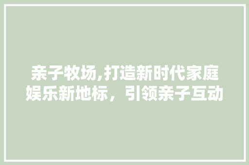 亲子牧场,打造新时代家庭娱乐新地标，引领亲子互动新潮流