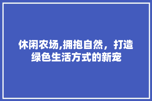 休闲农场,拥抱自然，打造绿色生活方式的新宠