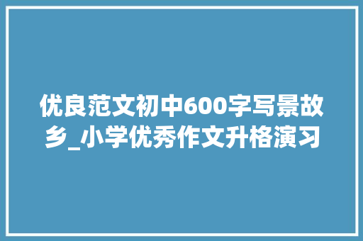 优良范文初中600字写景故乡_小学优秀作文升格演习练习写景篇写家乡的景致