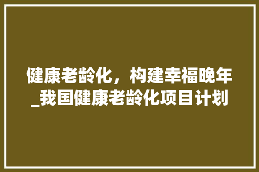 健康老龄化，构建幸福晚年_我国健康老龄化项目计划详细解读