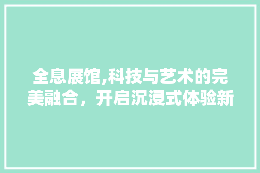 全息展馆,科技与艺术的完美融合，开启沉浸式体验新纪元