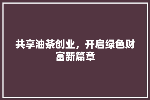 共享油茶创业，开启绿色财富新篇章