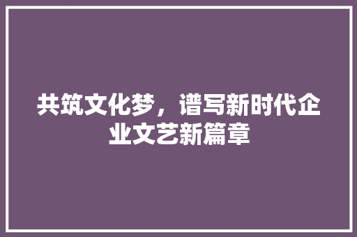 共筑文化梦，谱写新时代企业文艺新篇章