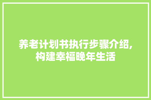 养老计划书执行步骤介绍,构建幸福晚年生活