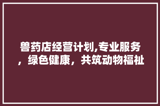 兽药店经营计划,专业服务，绿色健康，共筑动物福祉之路