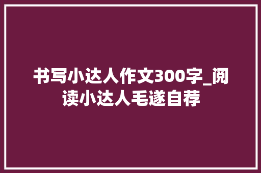 书写小达人作文300字_阅读小达人毛遂自荐 综述范文