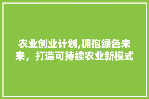 农业创业计划,拥抱绿色未来，打造可持续农业新模式