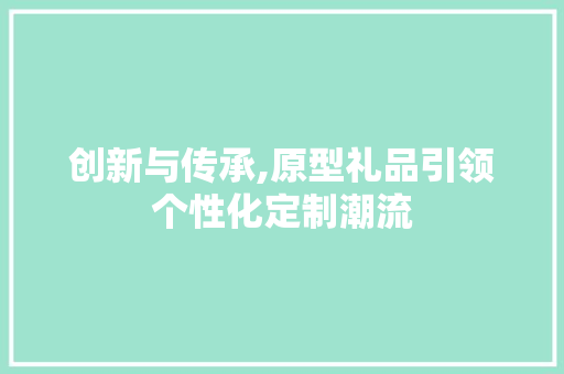 创新与传承,原型礼品引领个性化定制潮流