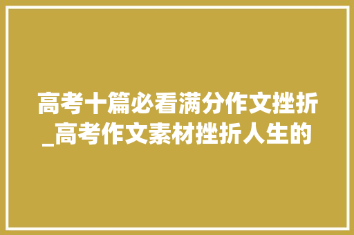 高考十篇必看满分作文挫折_高考作文素材挫折人生的宝贵财富 书信范文