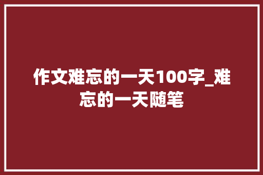 作文难忘的一天100字_难忘的一天随笔 申请书范文