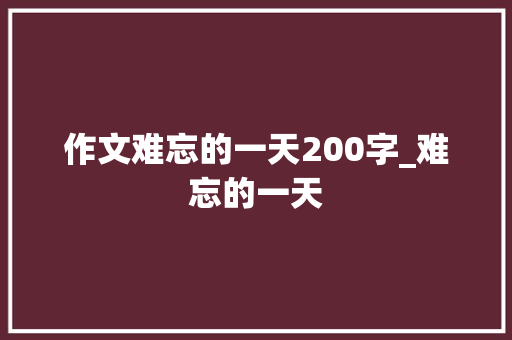 作文难忘的一天200字_难忘的一天 申请书范文