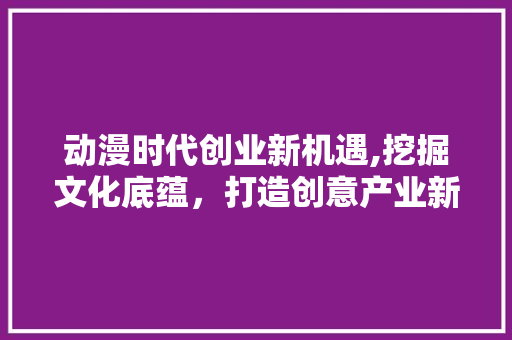 动漫时代创业新机遇,挖掘文化底蕴，打造创意产业新蓝海