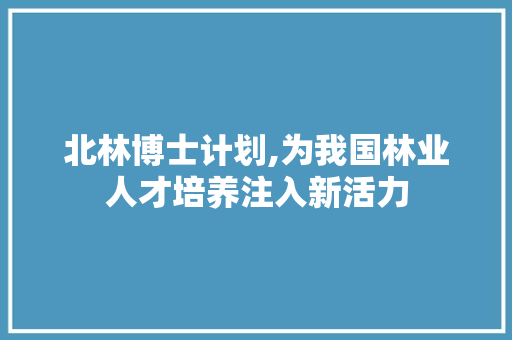 北林博士计划,为我国林业人才培养注入新活力