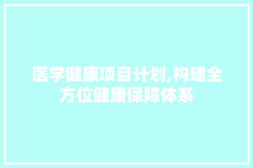 医学健康项目计划,构建全方位健康保障体系