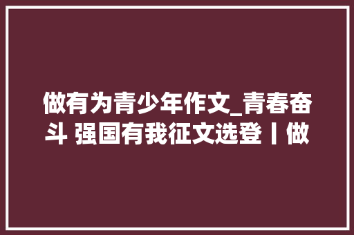 做有为青少年作文_青春奋斗 强国有我征文选登丨做担当有为的新时代青年 致辞范文