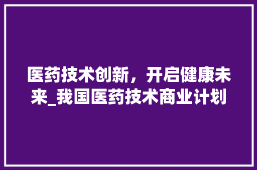 医药技术创新，开启健康未来_我国医药技术商业计划介绍