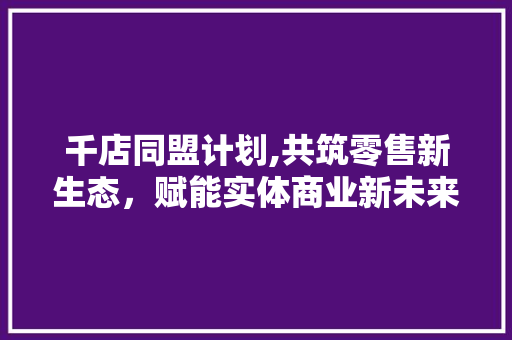 千店同盟计划,共筑零售新生态，赋能实体商业新未来