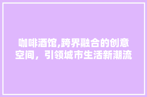 咖啡酒馆,跨界融合的创意空间，引领城市生活新潮流