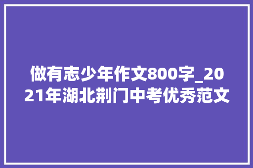 做有志少年作文800字_2021年湖北荆门中考优秀范文美好从未缺席 我愿做有志的少年 报告范文