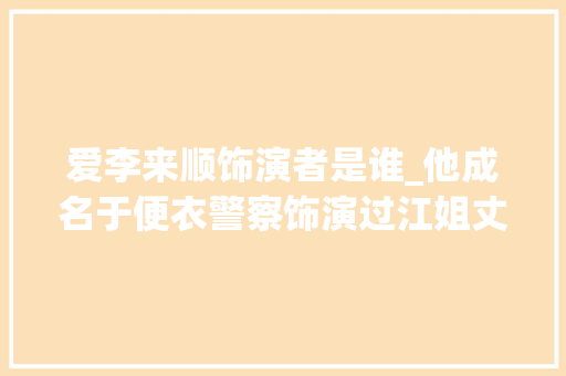 爱李来顺饰演者是谁_他成名于便衣警察饰演过江姐丈夫彭咏梧与王志文同班同学