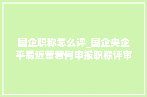 国企职称怎么评_国企央企平易近营若何申报职称评审理解这些差异更快拿证 简历范文