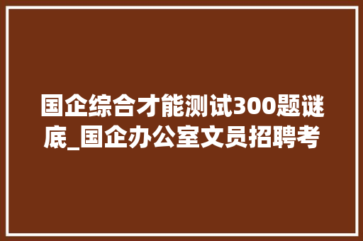 国企综合才能测试300题谜底_国企办公室文员招聘考试题7套和部分参考谜底