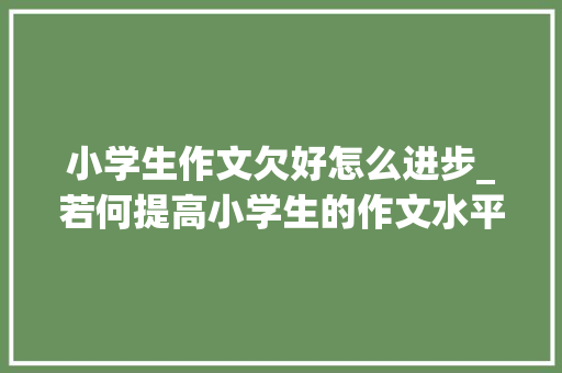 小学生作文欠好怎么进步_若何提高小学生的作文水平 简历范文