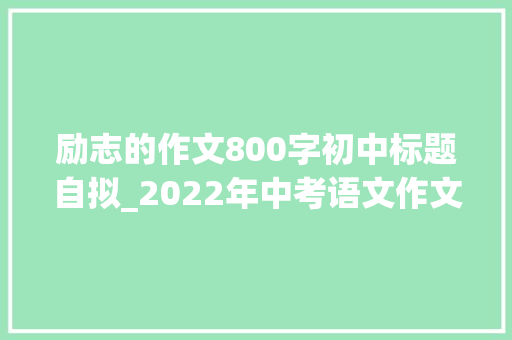 励志的作文800字初中标题自拟_2022年中考语文作文讲练​励志奋斗类作文演习写作指导 范文 综述范文