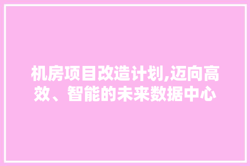 机房项目改造计划,迈向高效、智能的未来数据中心