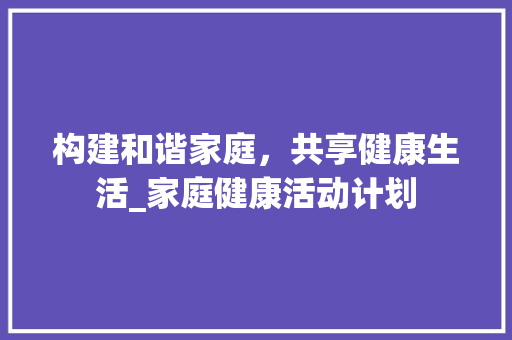 构建和谐家庭，共享健康生活_家庭健康活动计划