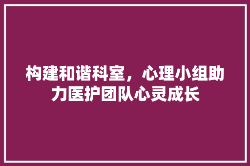 构建和谐科室，心理小组助力医护团队心灵成长