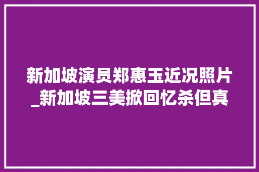 新加坡演员郑惠玉近况照片_新加坡三美掀回忆杀但真正的新加坡阿姐是她50岁越活越少女 商务邮件范文