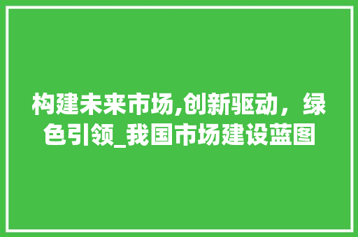 构建未来市场,创新驱动，绿色引领_我国市场建设蓝图介绍 生活范文