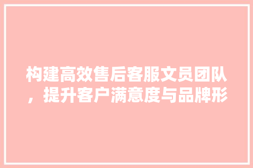 构建高效售后客服文员团队，提升客户满意度与品牌形象