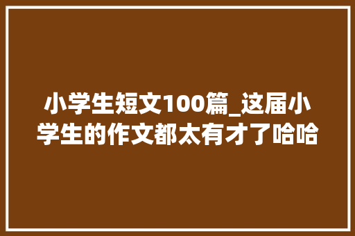 小学生短文100篇_这届小学生的作文都太有才了哈哈哈哈哈哈 综述范文