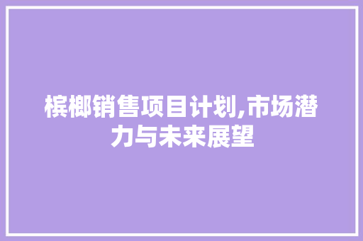 槟榔销售项目计划,市场潜力与未来展望