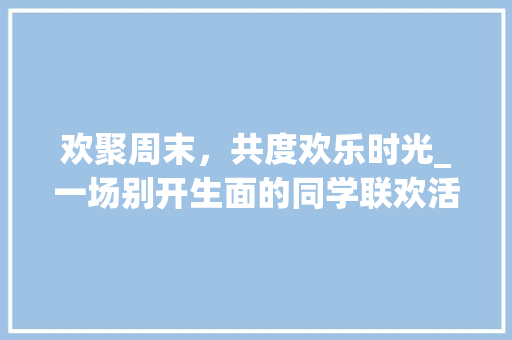 欢聚周末，共度欢乐时光_一场别开生面的同学联欢活动