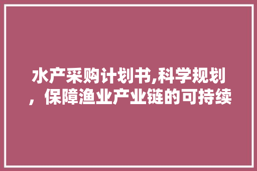 水产采购计划书,科学规划，保障渔业产业链的可持续发展