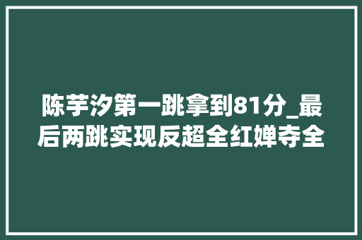 陈芋汐第一跳拿到81分_最后两跳实现反超全红婵夺全运10米台冠军陈芋汐任茜获二三名