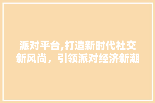 派对平台,打造新时代社交新风尚，引领派对经济新潮流