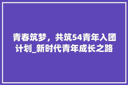 青春筑梦，共筑54青年入团计划_新时代青年成长之路