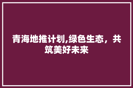 青海地推计划,绿色生态，共筑美好未来