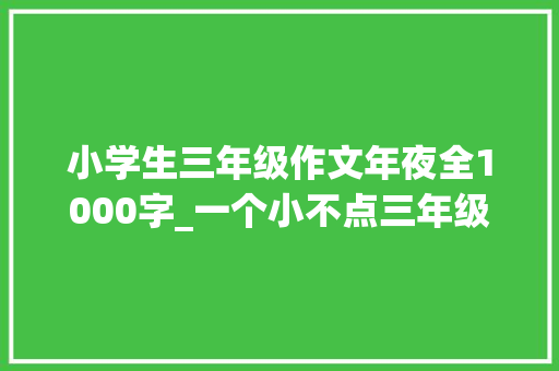 小学生三年级作文年夜全1000字_一个小不点三年级作文精选35篇