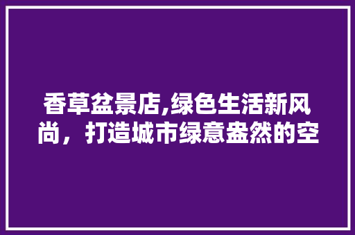 香草盆景店,绿色生活新风尚，打造城市绿意盎然的空间