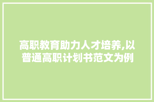 高职教育助力人才培养,以普通高职计划书范文为例