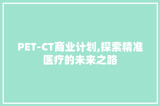 PET-CT商业计划,探索精准医疗的未来之路