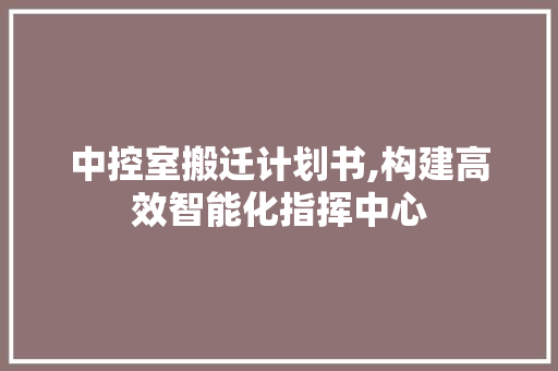 中控室搬迁计划书,构建高效智能化指挥中心